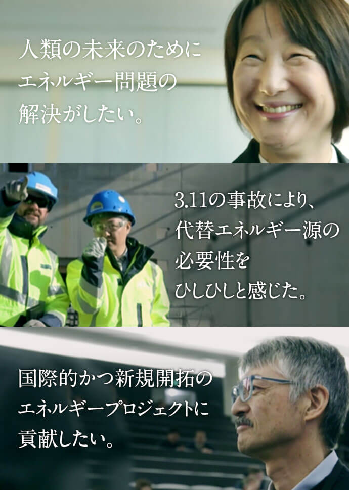 人類の未来のためにエネルギー問題の解決がしたい。3.11の事故により、代替エネルギー源の必要性をひしひしと感じた。国際的かつ新規開拓のエネルギープロジェクトに貢献したい。